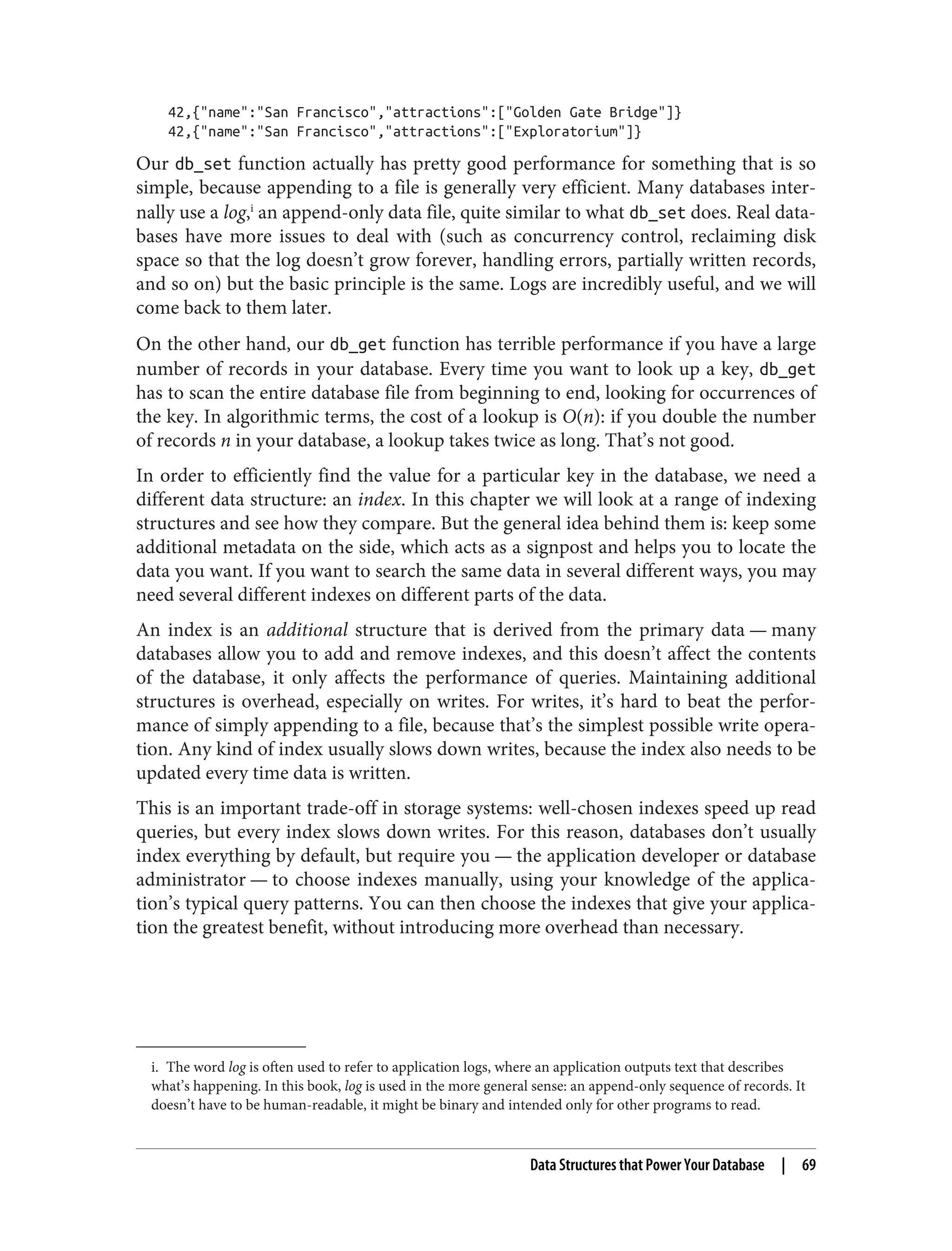 i. The word log is often used to refer to application logs, where an application outputs text that describes
what’s happening. In this book, log is used in the more general sense: an append-only sequence of records. It
doesn’t have to be human-readable, it might be binary and intended only for other programs to read.
42,{"name":"San Francisco","attractions":["Golden Gate Bridge"]}
42,{"name":"San Francisco","attractions":["Exploratorium"]}
Our db_set function actually has pretty good performance for something that is so
simple, because appending to a file is generally very efficient. Many databases inter‐
nally use a log,i
an append-only data file, quite similar to what db_set does. Real data‐
bases have more issues to deal with (such as concurrency control, reclaiming disk
space so that the log doesn’t grow forever, handling errors, partially written records,
and so on) but the basic principle is the same. Logs are incredibly useful, and we will
come back to them later.
On the other hand, our db_get function has terrible performance if you have a large
number of records in your database. Every time you want to look up a key, db_get
has to scan the entire database file from beginning to end, looking for occurrences of
the key. In algorithmic terms, the cost of a lookup is O(n): if you double the number
of records n in your database, a lookup takes twice as long. That’s not good.
In order to efficiently find the value for a particular key in the database, we need a
different data structure: an index. In this chapter we will look at a range of indexing
structures and see how they compare. But the general idea behind them is: keep some
additional metadata on the side, which acts as a signpost and helps you to locate the
data you want. If you want to search the same data in several different ways, you may
need several different indexes on different parts of the data.
An index is an additional structure that is derived from the primary data — many
databases allow you to add and remove indexes, and this doesn’t affect the contents
of the database, it only affects the performance of queries. Maintaining additional
structures is overhead, especially on writes. For writes, it’s hard to beat the perfor‐
mance of simply appending to a file, because that’s the simplest possible write opera‐
tion. Any kind of index usually slows down writes, because the index also needs to be
updated every time data is written.
This is an important trade-off in storage systems: well-chosen indexes speed up read
queries, but every index slows down writes. For this reason, databases don’t usually
index everything by default, but require you — the application developer or database
administrator — to choose indexes manually, using your knowledge of the applica‐
tion’s typical query patterns. You can then choose the indexes that give your applica‐
tion the greatest benefit, without introducing more overhead than necessary.
Data Structures that Power Your Database | 69
 
