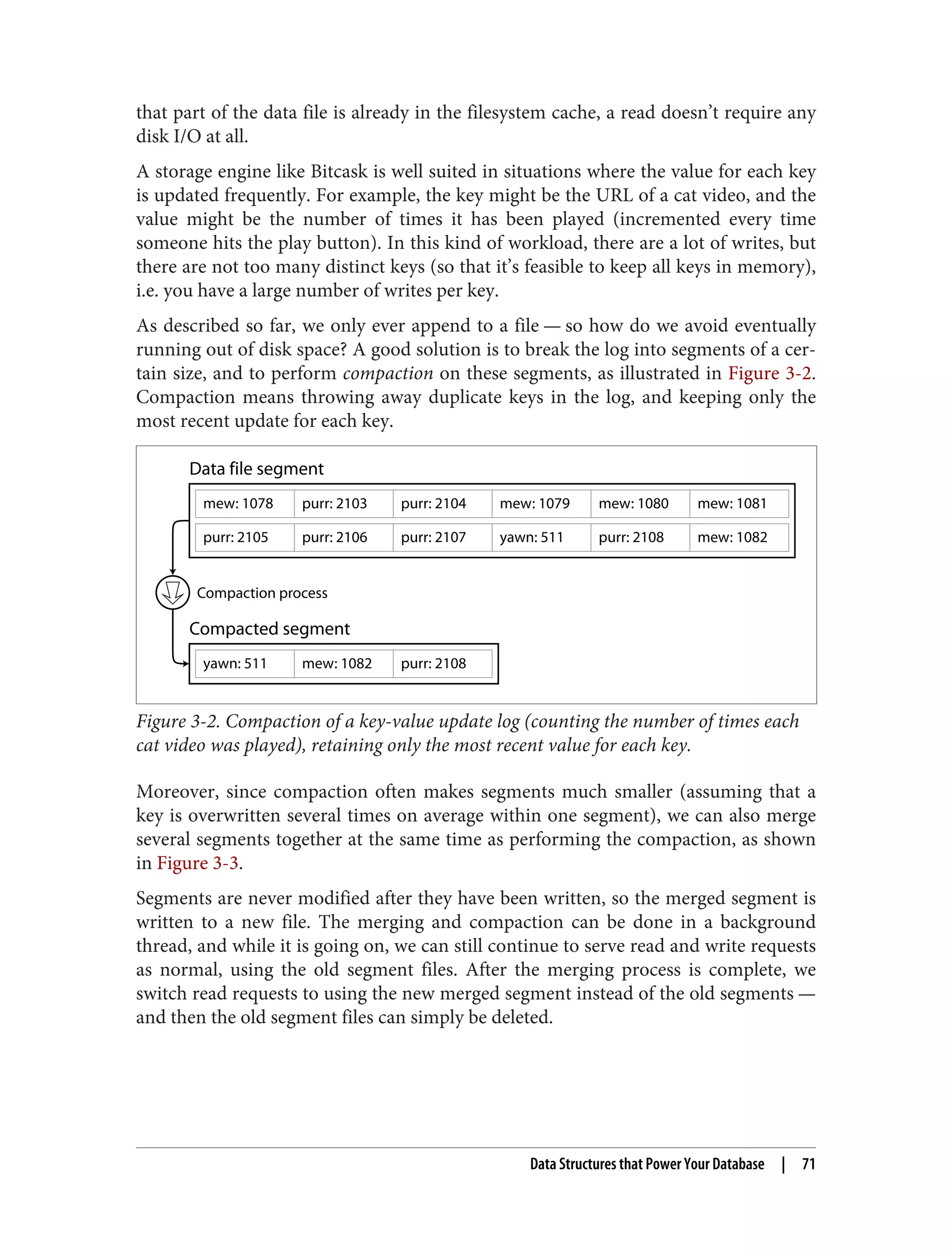that part of the data file is already in the filesystem cache, a read doesn’t require any
disk I/O at all.
A storage engine like Bitcask is well suited in situations where the value for each key
is updated frequently. For example, the key might be the URL of a cat video, and the
value might be the number of times it has been played (incremented every time
someone hits the play button). In this kind of workload, there are a lot of writes, but
there are not too many distinct keys (so that it’s feasible to keep all keys in memory),
i.e. you have a large number of writes per key.
As described so far, we only ever append to a file — so how do we avoid eventually
running out of disk space? A good solution is to break the log into segments of a cer‐
tain size, and to perform compaction on these segments, as illustrated in Figure 3-2.
Compaction means throwing away duplicate keys in the log, and keeping only the
most recent update for each key.
mew: 1078 purr: 2103 purr: 2104 mew: 1079 mew: 1080
mew: 1082
mew: 1081
purr: 2105 purr: 2106 purr: 2107 purr: 2108
yawn: 511
yawn: 511
Compaction process
mew: 1082 purr: 2108
Data file segment
Compacted segment
Figure 3-2. Compaction of a key-value update log (counting the number of times each
cat video was played), retaining only the most recent value for each key.
Moreover, since compaction often makes segments much smaller (assuming that a
key is overwritten several times on average within one segment), we can also merge
several segments together at the same time as performing the compaction, as shown
in Figure 3-3.
Segments are never modified after they have been written, so the merged segment is
written to a new file. The merging and compaction can be done in a background
thread, and while it is going on, we can still continue to serve read and write requests
as normal, using the old segment files. After the merging process is complete, we
switch read requests to using the new merged segment instead of the old segments —
and then the old segment files can simply be deleted.
Data Structures that Power Your Database | 71
 