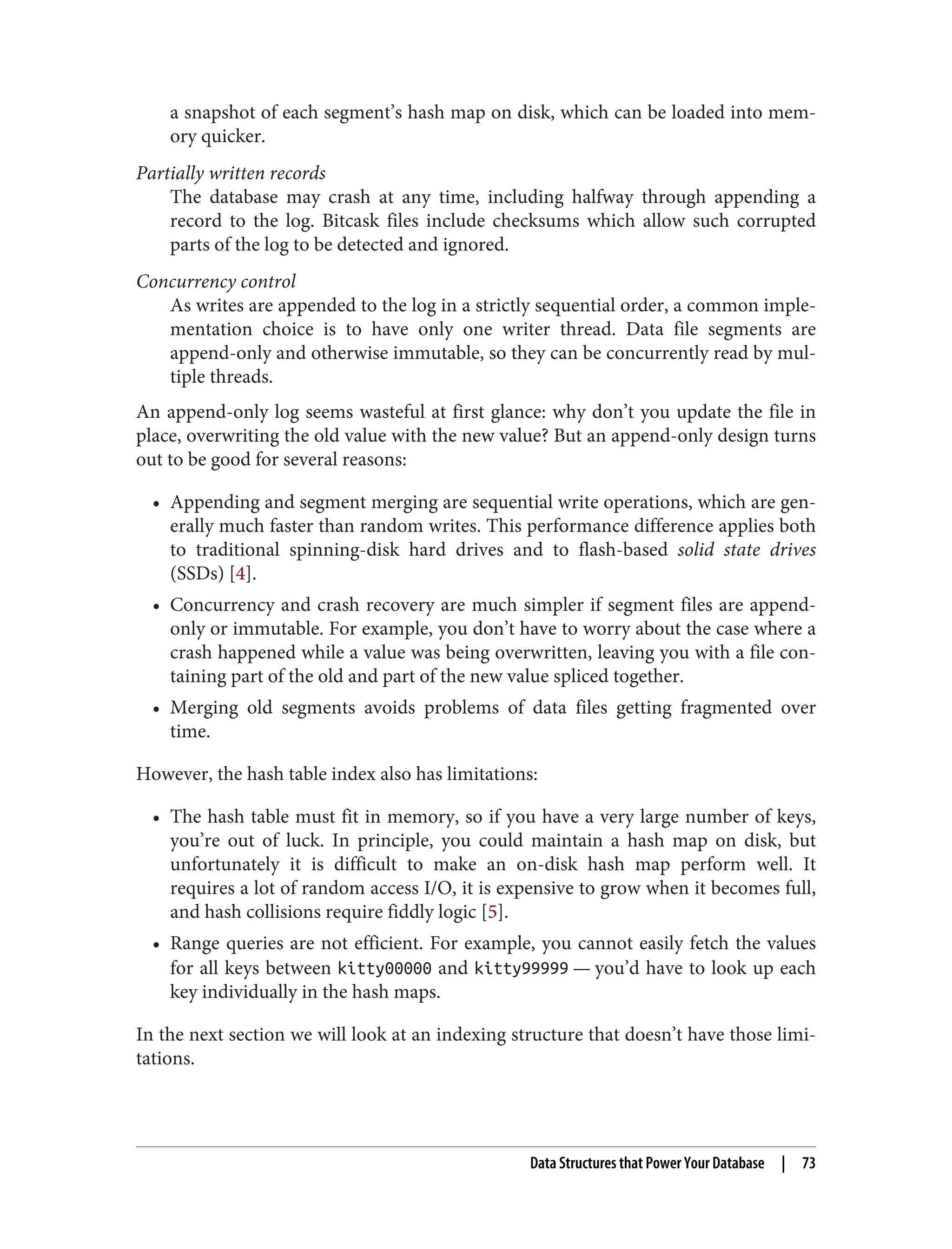 a snapshot of each segment’s hash map on disk, which can be loaded into mem‐
ory quicker.
Partially written records
The database may crash at any time, including halfway through appending a
record to the log. Bitcask files include checksums which allow such corrupted
parts of the log to be detected and ignored.
Concurrency control
As writes are appended to the log in a strictly sequential order, a common imple‐
mentation choice is to have only one writer thread. Data file segments are
append-only and otherwise immutable, so they can be concurrently read by mul‐
tiple threads.
An append-only log seems wasteful at first glance: why don’t you update the file in
place, overwriting the old value with the new value? But an append-only design turns
out to be good for several reasons:
• Appending and segment merging are sequential write operations, which are gen‐
erally much faster than random writes. This performance difference applies both
to traditional spinning-disk hard drives and to flash-based solid state drives
(SSDs) [4].
• Concurrency and crash recovery are much simpler if segment files are append-
only or immutable. For example, you don’t have to worry about the case where a
crash happened while a value was being overwritten, leaving you with a file con‐
taining part of the old and part of the new value spliced together.
• Merging old segments avoids problems of data files getting fragmented over
time.
However, the hash table index also has limitations:
• The hash table must fit in memory, so if you have a very large number of keys,
you’re out of luck. In principle, you could maintain a hash map on disk, but
unfortunately it is difficult to make an on-disk hash map perform well. It
requires a lot of random access I/O, it is expensive to grow when it becomes full,
and hash collisions require fiddly logic [5].
• Range queries are not efficient. For example, you cannot easily fetch the values
for all keys between kitty00000 and kitty99999 — you’d have to look up each
key individually in the hash maps.
In the next section we will look at an indexing structure that doesn’t have those limi‐
tations.
Data Structures that Power Your Database | 73
 