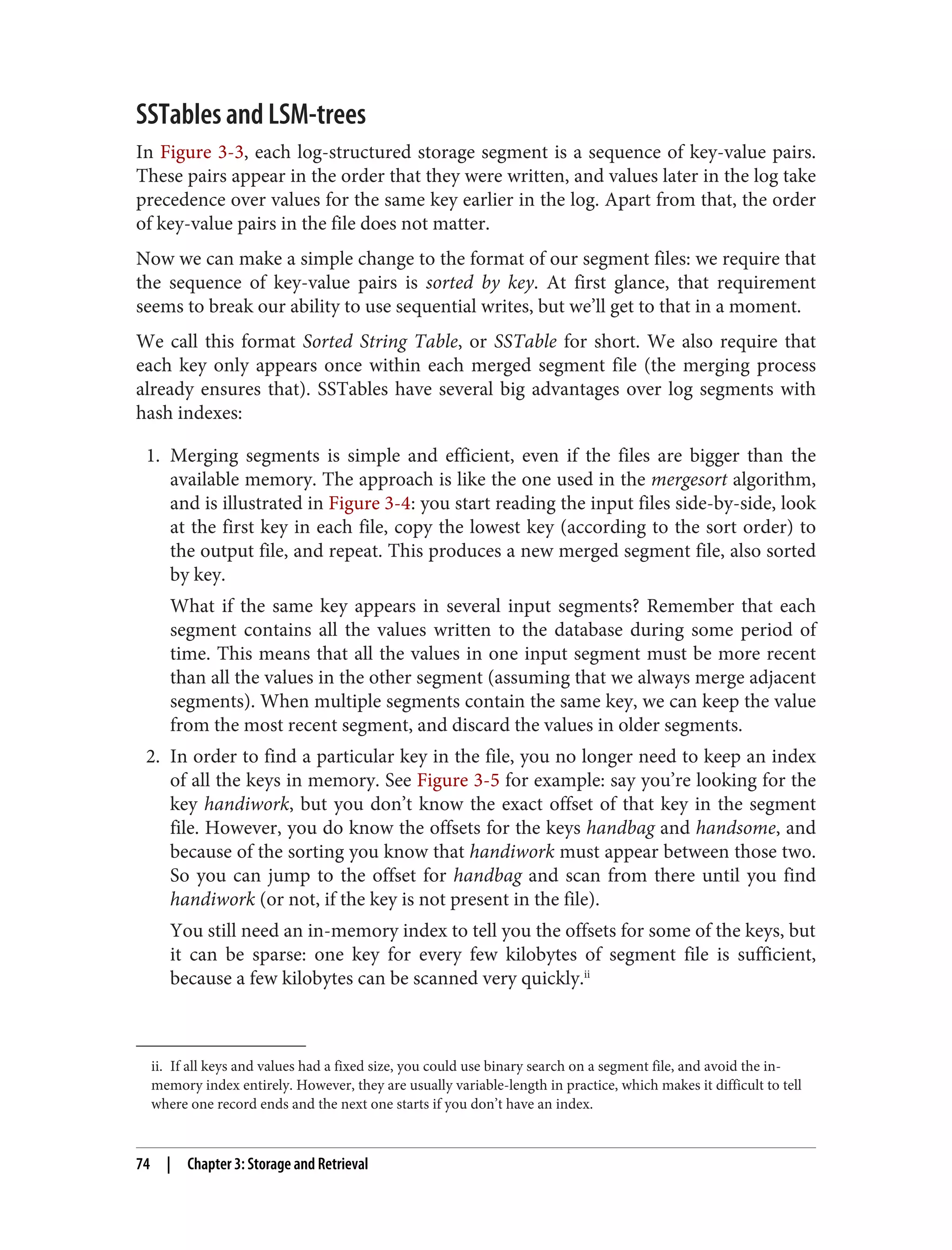 ii. If all keys and values had a fixed size, you could use binary search on a segment file, and avoid the in-
memory index entirely. However, they are usually variable-length in practice, which makes it difficult to tell
where one record ends and the next one starts if you don’t have an index.
SSTables and LSM-trees
In Figure 3-3, each log-structured storage segment is a sequence of key-value pairs.
These pairs appear in the order that they were written, and values later in the log take
precedence over values for the same key earlier in the log. Apart from that, the order
of key-value pairs in the file does not matter.
Now we can make a simple change to the format of our segment files: we require that
the sequence of key-value pairs is sorted by key. At first glance, that requirement
seems to break our ability to use sequential writes, but we’ll get to that in a moment.
We call this format Sorted String Table, or SSTable for short. We also require that
each key only appears once within each merged segment file (the merging process
already ensures that). SSTables have several big advantages over log segments with
hash indexes:
1. Merging segments is simple and efficient, even if the files are bigger than the
available memory. The approach is like the one used in the mergesort algorithm,
and is illustrated in Figure 3-4: you start reading the input files side-by-side, look
at the first key in each file, copy the lowest key (according to the sort order) to
the output file, and repeat. This produces a new merged segment file, also sorted
by key.
What if the same key appears in several input segments? Remember that each
segment contains all the values written to the database during some period of
time. This means that all the values in one input segment must be more recent
than all the values in the other segment (assuming that we always merge adjacent
segments). When multiple segments contain the same key, we can keep the value
from the most recent segment, and discard the values in older segments.
2. In order to find a particular key in the file, you no longer need to keep an index
of all the keys in memory. See Figure 3-5 for example: say you’re looking for the
key handiwork, but you don’t know the exact offset of that key in the segment
file. However, you do know the offsets for the keys handbag and handsome, and
because of the sorting you know that handiwork must appear between those two.
So you can jump to the offset for handbag and scan from there until you find
handiwork (or not, if the key is not present in the file).
You still need an in-memory index to tell you the offsets for some of the keys, but
it can be sparse: one key for every few kilobytes of segment file is sufficient,
because a few kilobytes can be scanned very quickly.ii
74 | Chapter 3: Storage and Retrieval
 