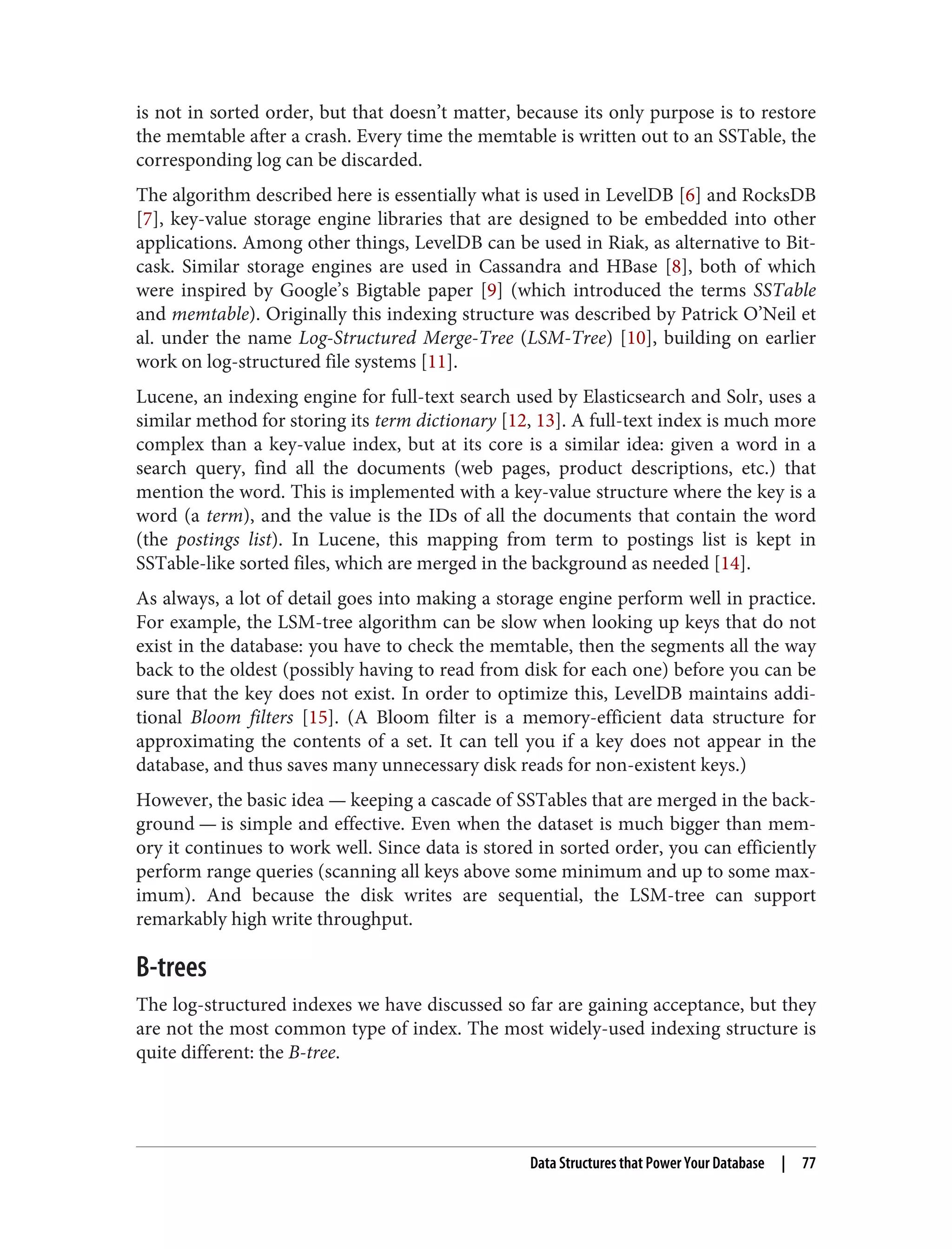 is not in sorted order, but that doesn’t matter, because its only purpose is to restore
the memtable after a crash. Every time the memtable is written out to an SSTable, the
corresponding log can be discarded.
The algorithm described here is essentially what is used in LevelDB [6] and RocksDB
[7], key-value storage engine libraries that are designed to be embedded into other
applications. Among other things, LevelDB can be used in Riak, as alternative to Bit‐
cask. Similar storage engines are used in Cassandra and HBase [8], both of which
were inspired by Google’s Bigtable paper [9] (which introduced the terms SSTable
and memtable). Originally this indexing structure was described by Patrick O’Neil et
al. under the name Log-Structured Merge-Tree (LSM-Tree) [10], building on earlier
work on log-structured file systems [11].
Lucene, an indexing engine for full-text search used by Elasticsearch and Solr, uses a
similar method for storing its term dictionary [12, 13]. A full-text index is much more
complex than a key-value index, but at its core is a similar idea: given a word in a
search query, find all the documents (web pages, product descriptions, etc.) that
mention the word. This is implemented with a key-value structure where the key is a
word (a term), and the value is the IDs of all the documents that contain the word
(the postings list). In Lucene, this mapping from term to postings list is kept in
SSTable-like sorted files, which are merged in the background as needed [14].
As always, a lot of detail goes into making a storage engine perform well in practice.
For example, the LSM-tree algorithm can be slow when looking up keys that do not
exist in the database: you have to check the memtable, then the segments all the way
back to the oldest (possibly having to read from disk for each one) before you can be
sure that the key does not exist. In order to optimize this, LevelDB maintains addi‐
tional Bloom filters [15]. (A Bloom filter is a memory-efficient data structure for
approximating the contents of a set. It can tell you if a key does not appear in the
database, and thus saves many unnecessary disk reads for non-existent keys.)
However, the basic idea — keeping a cascade of SSTables that are merged in the back‐
ground — is simple and effective. Even when the dataset is much bigger than mem‐
ory it continues to work well. Since data is stored in sorted order, you can efficiently
perform range queries (scanning all keys above some minimum and up to some max‐
imum). And because the disk writes are sequential, the LSM-tree can support
remarkably high write throughput.
B-trees
The log-structured indexes we have discussed so far are gaining acceptance, but they
are not the most common type of index. The most widely-used indexing structure is
quite different: the B-tree.
Data Structures that Power Your Database | 77
 