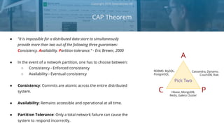 CAP Theorem
Copyright 2018 Severalnines AB
● "It is impossible for a distributed data store to simultaneously
provide more than two out of the following three guarantees:
Consistency. Availability. Partition tolerance." - Eric Brewer, 2000
● In the event of a network partition, one has to choose between:
○ Consistency - Enforced consistency
○ Availability - Eventual consistency
● Consistency: Commits are atomic across the entire distributed
system.
● Availability: Remains accessible and operational at all time.
● Partition Tolerance: Only a total network failure can cause the
system to respond incorrectly.
C
A
P
RDBMS: MySQL,
PostgreSQL
Cassandra, Dynamo,
CouchDB, Riak
Hbase, MongoDB,
Redis, Galera Cluster
Pick Two
 