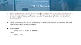 PACELC Theorem
Copyright 2018 Severalnines AB
● "If there is a Partition, how does the system trade off Availability and Consistency, Else, when the system is
running normally in the absence of partition, how does the system trade off Latency and Consistency" -
Daniel Abadi, 2011
● Classify systems according to their behaviour during active mode (running normally) and degraded
mode (when network partitions happens).
● If Partitioned {
choose A or C; # as per CAP theorem
} Else {
choose L or C;
}
 