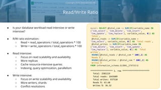 Read/Write Ratio
Copyright 2018 Severalnines AB
● Is your database workload read intensive or write
intensive?
● R/W ratio estimation:
○ Read = read_operations / total_operations * 100
○ Write = write_operations / total_operations * 100
● Read intensive:
○ Focus on read scalability and availability
○ More replicas
○ Cache resource-intensive queries
○ Indexing, query optimization, parallelism
● Write intensive:
○ Focus on write scalability and availability
○ More writers, shards
○ Conflict resolutions
mysql> SELECT @total_com := SUM(IF(variable_name IN
('Com_select', 'Com_delete', 'Com_insert',
'Com_update', 'Com_replace'), variable_value, 0)) AS
`Total`,
@total_reads := SUM(IF(variable_name =
'Com_select', variable_value, 0)) AS `Total reads`,
@total_writes := SUM(IF(variable_name IN
('Com_delete', 'Com_insert', 'Com_update',
'Com_replace'), variable_value, 0)) AS `Total
writes`,
ROUND((@total_reads / @total_com * 100),2) AS
`Reads %`,
ROUND((@total_writes / @total_com * 100),2) AS
`Writes %`
FROM information_schema.GLOBAL_STATUSG
****************** 1. row **********************
Total: 2581119
Total reads: 1643609
Total writes: 937510
Reads %: 63.68
Writes %: 36.32
 