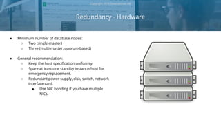 ● Minimum number of database nodes:
○ Two (single-master)
○ Three (multi-master, quorum-based)
● General recommendation:
○ Keep the host specification uniformly.
○ Spare at least one standby instance/host for
emergency replacement.
○ Redundant power supply, disk, switch, network
interface card.
■ Use NIC bonding if you have multiple
NICs.
Redundancy - Hardware
Copyright 2018 Severalnines AB
 