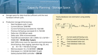 Capacity Planning - Storage Space
Copyright 2018 Severalnines AB
● Storage space for data must be sufficient until the next
hardware refresh cycle.
● Production storage dimensioning:
○ Next hardware cycle: 3 years
○ Current DB size: 2048 MB
○ Current full backup size (week N): 1024 MB
○ Previous full backup size (week N-1): 768 MB
○ Delta size: 256 MB per week
○ Delta ratio: 30% increment/week
○ Total DB size estimation: (30 x 2048 x 52 x 3)/100 =
95846 MB ~ 95 GB after 3 years
○ Add 100% more room for operation and maintenance
(local backup, data staging, operation log, OS, etc)
■ 95 + 95 = 190 GB of storage
○ Memory-based: 16 x 16 GB RAM = 256 GB
○ Disk-based: 4 x 128 GB SSD RAID 10 with
battery-backed RAID controller ~ 250 GB
Yearly database size estimation using weekly
backup:
Where,
● Bn
- Current week full backup size,
● Bn-1
- Previous week full backup size,
● Dbdata
- Total database data size,
● Dbindex
- Total database index size,
● Y - Year.
 