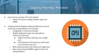Capacity Planning - Processor
Copyright 2018 Severalnines AB
● Lots of cores or faster CPU clock speed?
○ Faster CPU clock is always a better option for
DBMS
● Understand the database software behaviour around
multi-core and parallelism, for example:
○ PostgreSQL is multi-core friendly
○ MySQL Replication does not scale well on
multi-core machines!
■ Single connection will only use a single
core.
■ If workloads are IO bound, you will never
use more than one core.
○ Most reverse proxies and caches are single-core.
○ Most column-based DBMS support multi-core
and parallelism.
 