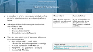 Failover & Switchover
Copyright 2018 Severalnines AB
● A procedure by which a system automatically transfers
control to a duplicate system when it detects a fault or
failure.
● The importance of understanding database failover
and switchover is to:
○ Avoid data loss
○ Ensure data consistency
○ Eliminate the element of surprise
● There are automation tools for automatic failover and
topology management:
○ MySQL Replication - ClusterControl,
Orchestrator, MHA, mysqlrpladmin (GTID only)
○ MariaDB Replication - MRM, MaxScale
○ PostgreSQL - PAF (pacemaker + corosync)
○ memcached - Membase
Manual Failover Automatic Failover
MySQL/MariaDB Replication,
PostgreSQL logical/streaming
Replication, memcached
MySQL Cluster (NDB), Galera
Cluster, MongoDB, MySQL
Group Replication, Riak,
Redis, Cassandra, Zookeeper,
etcd, HBase
Further reading:
MySQL High Availability tools - Comparing MHA,
MRM, ClusterControl
 