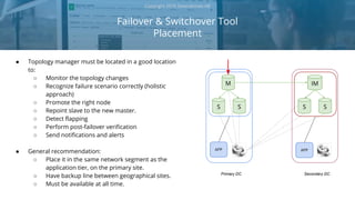Failover & Switchover Tool
Placement
Copyright 2018 Severalnines AB
● Topology manager must be located in a good location
to:
○ Monitor the topology changes
○ Recognize failure scenario correctly (holistic
approach)
○ Promote the right node
○ Repoint slave to the new master.
○ Detect flapping
○ Perform post-failover verification
○ Send notifications and alerts
● General recommendation:
○ Place it in the same network segment as the
application tier, on the primary site.
○ Have backup line between geographical sites.
○ Must be available at all time.
M
S S
IM
S
Primary DC Secondary DC
APP APP
S
 
