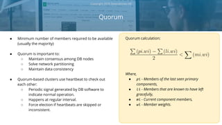 ● Minimum number of members required to be available
(usually the majority)
● Quorum is important to:
○ Maintain consensus among DB nodes
○ Solve network partitioning
○ Maintain data consistency
● Quorum-based clusters use heartbeat to check out
each other:
○ Periodic signal generated by DB software to
indicate normal operation.
○ Happens at regular interval.
○ Force election if heartbeats are skipped or
inconsistent.
Quorum
Copyright 2018 Severalnines AB
Quorum calculation:
Where,
● pi - Members of the last seen primary
components,
● li - Members that are known to have left
gracefully,
● mi - Current component members,
● wi - Member weights.
 