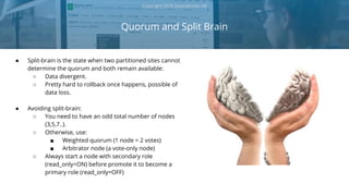 ● Split-brain is the state when two partitioned sites cannot
determine the quorum and both remain available:
○ Data divergent.
○ Pretty hard to rollback once happens, possible of
data loss.
● Avoiding split-brain:
○ You need to have an odd total number of nodes
(3,5,7..).
○ Otherwise, use:
■ Weighted quorum (1 node = 2 votes)
■ Arbitrator node (a vote-only node)
○ Always start a node with secondary role
(read_only=ON) before promote it to become a
primary role (read_only=OFF)
Quorum and Split Brain
Copyright 2018 Severalnines AB
 