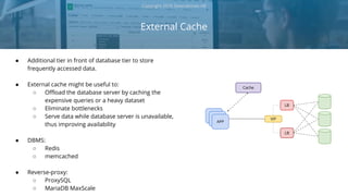 ● Additional tier in front of database tier to store
frequently accessed data.
● External cache might be useful to:
○ Offload the database server by caching the
expensive queries or a heavy dataset
○ Eliminate bottlenecks
○ Serve data while database server is unavailable,
thus improving availability
● DBMS:
○ Redis
○ memcached
● Reverse-proxy:
○ ProxySQL
○ MariaDB MaxScale
External Cache
Copyright 2018 Severalnines AB
APP
LB
LB
APP VIP
APP
Cache
 