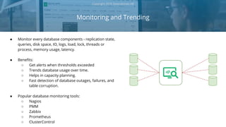 ● Monitor every database components - replication state,
queries, disk space, IO, logs, load, lock, threads or
process, memory usage, latency.
● Benefits:
○ Get alerts when thresholds exceeded
○ Trends database usage over time.
○ Helps in capacity planning.
○ Fast detection of database outages, failures, and
table corruption.
● Popular database monitoring tools:
○ Nagios
○ PMM
○ Zabbix
○ Prometheus
○ ClusterControl
Monitoring and Trending
Copyright 2018 Severalnines AB
Monitoring
 