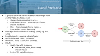 Logical Replication
Copyright 2018 Severalnines AB
● A group of database servers that replicates changes from
another node at database level:
○ Master - Receives reads and writes.
○ Intermediate Master - Replicates data from a
master. Read-only.
○ Slave - Replicates data from a master or
intermediate master. Read-only.
● Pulls replication data from archive logs (binary log, WAL,
oplog)
● Possible to only replicate a subset of data.
● No database-level conflict resolution.
● Minimum 2 hosts. Maximum is unlimited.
● DBMS:
○ MySQL/MariaDB Replication
■ master-slave, chain, multi-source,
master-master
○ PostgreSQL logical replication
M
IM
S
replicates
from
replicates
from
Replication data flow
S
replicates
from
 