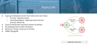 Replica Set
Copyright 2018 Severalnines AB
● A group of database servers that holds same set of data:
○ Primary - Receives writes.
○ Secondary/Replica - Replicates data from the
primary. Read-only.
● Quorum-based with automatic election & failover.
● No database-level conflict resolution.
● Minimum 3 hosts, maximum is limited.
● DBMS: MongoDB
Replication data flow
P
R
Rreplicates
from
replicates
from
Group Communication
 