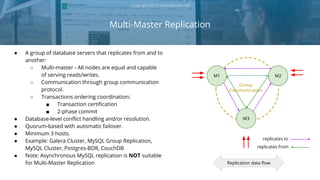 Group
Communication
Multi-Master Replication
Copyright 2018 Severalnines AB
● A group of database servers that replicates from and to
another:
○ Multi-master - All nodes are equal and capable
of serving reads/writes.
○ Communication through group communication
protocol.
○ Transactions ordering coordination:
■ Transaction certification
■ 2-phase commit
● Database-level conflict handling and/or resolution.
● Quorum-based with automatic failover.
● Minimum 3 hosts.
● Example: Galera Cluster, MySQL Group Replication,
MySQL Cluster, Postgres-BDR, CouchDB
● Note: Asynchronous MySQL replication is NOT suitable
for Multi-Master Replication
M1
M3
M2
Replication data flow
replicates to
replicates from
 