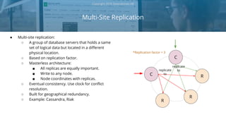Multi-Site Replication
Copyright 2018 Severalnines AB
● Multi-site replication:
○ A group of database servers that holds a same
set of logical data but located in a different
physical location.
○ Based on replication factor.
○ Masterless architecture:
■ All replicas are equally important.
■ Write to any node.
■ Node coordinates with replicas.
○ Eventual consistency. Use clock for conflict
resolution.
○ Built for geographical redundancy.
○ Example: Cassandra, Riak
C
R
R
R
C
replicate
toreplicate
to
*Replication factor = 3
 