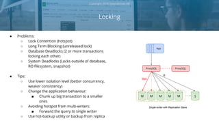 ● Problems:
○ Lock Contention (hotspot)
○ Long Term Blocking (unreleased lock)
○ Database Deadlocks (2 or more transactions
locking each other)
○ System Deadlocks (Locks outside of database,
RO filesystem, snapshot)
● Tips:
○ Use lower isolation level (better concurrency,
weaker consistency)
○ Change the application behaviour:
■ Chunk up big transaction to a smaller
ones
○ Avoiding hotspot from multi-writers:
■ Forward the query to single writer
○ Use hot-backup utility or backup from replica
Locking
Copyright 2018 Severalnines AB
AppAppAppAppApp
ProxySQL ProxySQL
MM M S
RW
R
M M
Single-writer with Replication Slave
 