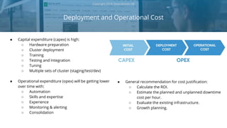 ● Capital expenditure (capex) is high:
○ Hardware preparation
○ Cluster deployment
○ Training
○ Testing and Integration
○ Tuning
○ Multiple sets of cluster (staging/test/dev)
● Operational expenditure (opex) will be getting lower
over time with:
○ Automation
○ Skills and expertise
○ Experience
○ Monitoring & alerting
○ Consolidation
Deployment and Operational Cost
Copyright 2018 Severalnines AB
● General recommendation for cost justification:
○ Calculate the ROI.
○ Estimate the planned and unplanned downtime
cost per hour.
○ Evaluate the existing infrastructure.
○ Growth planning.
 