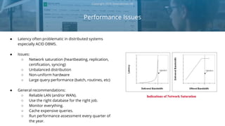 ● Latency often problematic in distributed systems
especially ACID DBMS.
● Issues:
○ Network saturation (heartbeating, replication,
certification, syncing)
○ Unbalanced distribution
○ Non-uniform hardware
○ Large query performance (batch, routines, etc)
● General recommendations:
○ Reliable LAN (and/or WAN).
○ Use the right database for the right job.
○ Monitor everything.
○ Cache expensive queries.
○ Run performance assessment every quarter of
the year.
Performance Issues
Copyright 2018 Severalnines AB
 