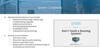 ● Operational tasks become more complex:
○ Repetition (config change, backup, logs,
troubleshooting, upgrade)
○ Additional environments
(testing/staging/development)
○ Knowledge transfer
○ Scaling (auto-scaling, sharding)
● General recommendation:
○ Strict user access.
○ Document, log and audit everything.
○ Embrace automation tools.
○ Always perform test before pushing changes to
the production environment.
System Complexity
Copyright 2018 Severalnines AB
 