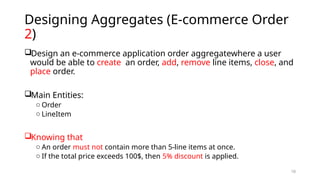 10
Designing Aggregates (E-commerce Order
2)
Design an e-commerce application order aggregatewhere a user
would be able to create an order, add, remove line items, close, and
place order.
Main Entities:
o Order
o LineItem
Knowing that
o An order must not contain more than 5-line items at once.
o If the total price exceeds 100$, then 5% discount is applied.
 