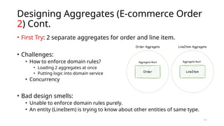 11
Designing Aggregates (E-commerce Order
2) Cont.
• First Try: 2 separate aggregates for order and line item.
• Challenges:
• How to enforce domain rules?
• Loading 2 aggregates at once
• Putting logic into domain service
• Concurrency
• Bad design smells:
• Unable to enforce domain rules purely.
• An entity (LineItem) is trying to know about other entities of same type.
 
