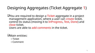 13
Designing Aggregates (Ticket Aggregate 1)
You are required to design a Ticket aggregate in a project
management application, where a user can create ticket,
control its status (moving it to InProgress, Test, Done) and
close ticket.
Users are able to add comments in the ticket.
Main entities:
oTicket
oComment
 