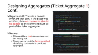 16
Designing Aggregates (Ticket Aggregate 1)
Cont.
Argument #2: There is a domain
invariant that says, if the ticket was
archived, then no comments should
be added, so the comment must be
part of the ticket aggregate.
Answer:
o This could be a real-domain invariant
but mostly not.
o Simply, we can put the factory method
of creating comments in the ticket
aggregate.
 