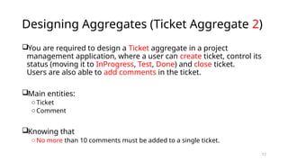 17
Designing Aggregates (Ticket Aggregate 2)
You are required to design a Ticket aggregate in a project
management application, where a user can create ticket, control its
status (moving it to InProgress, Test, Done) and close ticket.
Users are also able to add comments in the ticket.
Main entities:
o Ticket
o Comment
Knowing that
o No more than 10 comments must be added to a single ticket.
 