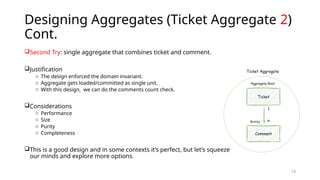 19
Designing Aggregates (Ticket Aggregate 2)
Cont.
Second Try: single aggregate that combines ticket and comment.
Justification
o The design enforced the domain invariant.
o Aggregate gets loaded/committed as single unit.
o With this design, we can do the comments count check.
Considerations
o Performance
o Size
o Purity
o Completeness
This is a good design and in some contexts it’s perfect, but let’s squeeze
our minds and explore more options.
 