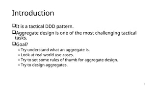 3
Introduction
It is a tactical DDD pattern.
Aggregate design is one of the most challenging tactical
tasks.
Goal?
oTry understand what an aggregate is.
oLook at real world use-cases.
oTry to set some rules of thumb for aggregate design.
oTry to design aggregates.
 