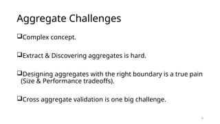 6
Aggregate Challenges
Complex concept.
Extract & Discovering aggregates is hard.
Designing aggregates with the right boundary is a true pain
(Size & Performance tradeoffs).
Cross aggregate validation is one big challenge.
 