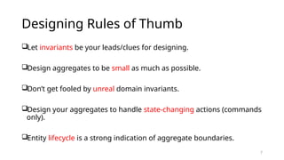 7
Designing Rules of Thumb
Let invariants be your leads/clues for designing.
Design aggregates to be small as much as possible.
Don’t get fooled by unreal domain invariants.
Design your aggregates to handle state-changing actions (commands
only).
Entity lifecycle is a strong indication of aggregate boundaries.
 