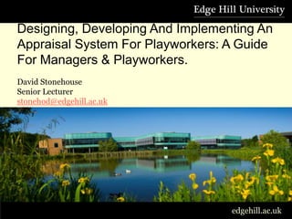 Designing, Developing And Implementing an appraisal System For Playworkers.



      Designing, Developing And Implementing An
      Appraisal System For Playworkers: A Guide
      For Managers & Playworkers.
      David Stonehouse
      Senior Lecturer
      stonehod@edgehill.ac.uk
      Tel: 01695 657003




                                                                              edgehill.ac.uk
 