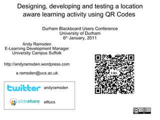 Designing, developing and testing a location aware learning activity using QR Codes  Durham Blackboard Users Conference University of Durham 6 th  January, 2011 Andy Ramsden E-Learning Development Manager University Campus Suffolk http://andyramsden.wordpress.com [email_address] elltucs andyramsden URL 