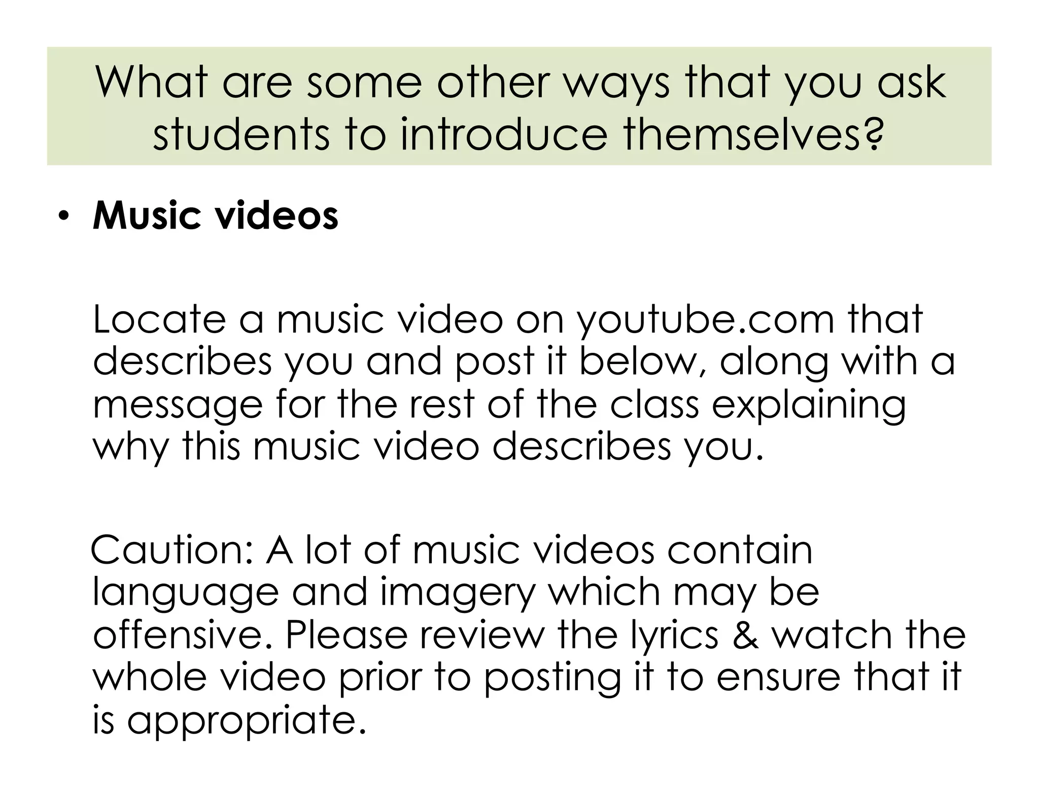•  Music videos
Locate a music video on youtube.com that
describes you and post it below, along with a
message for the rest of the class explaining
why this music video describes you.
Caution: A lot of music videos contain
language and imagery which may be
offensive. Please review the lyrics & watch the
whole video prior to posting it to ensure that it
is appropriate.
What are some other ways that you ask
students to introduce themselves?
 
