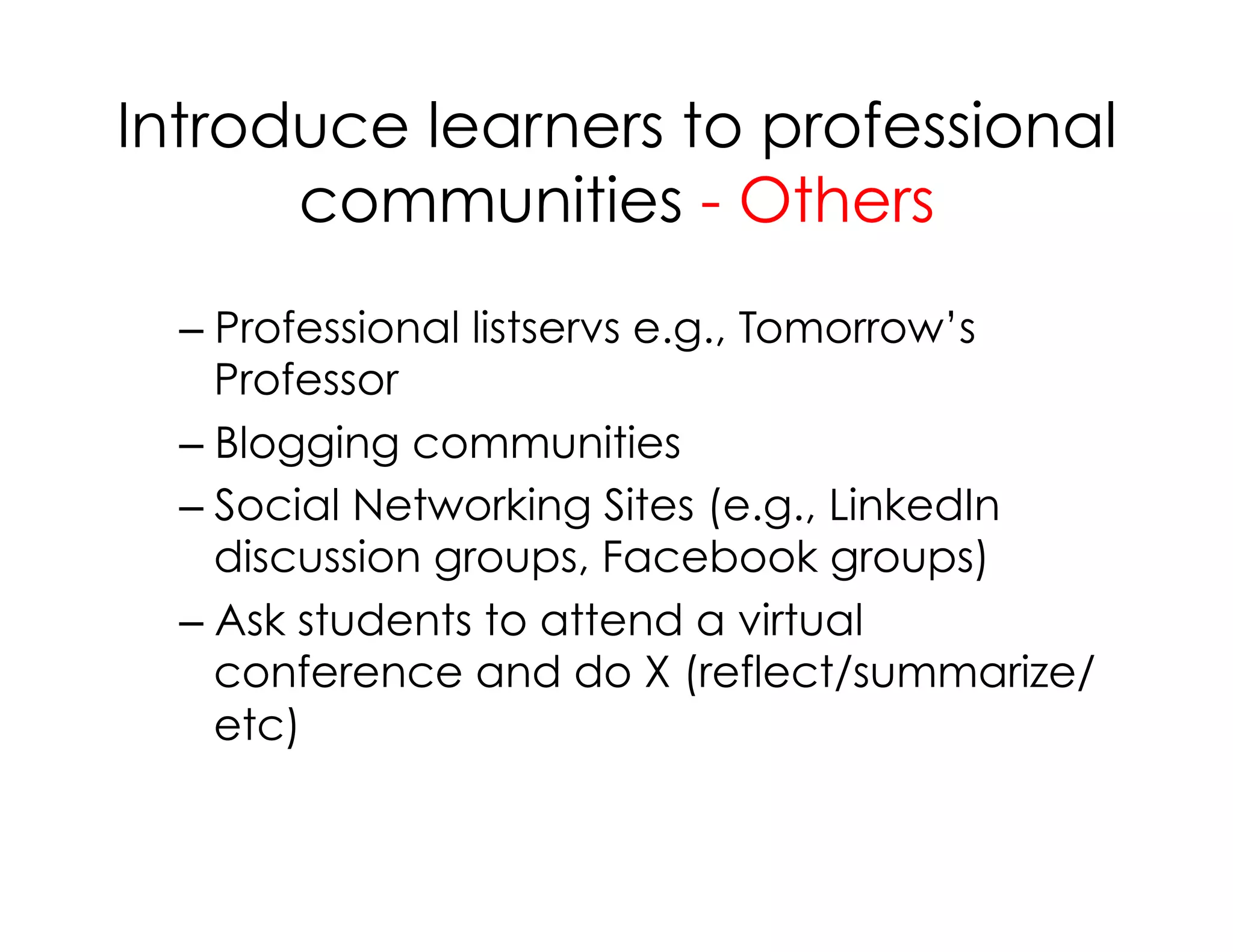 Introduce learners to professional
communities - Others
– Professional listservs e.g., Tomorrow’s
Professor
– Blogging communities
– Social Networking Sites (e.g., LinkedIn
discussion groups, Facebook groups)
– Ask students to attend a virtual
conference and do X (reflect/summarize/
etc)
 