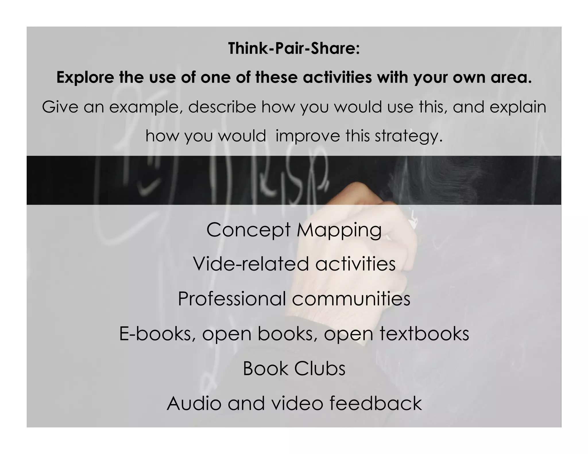 Concept Mapping
Vide-related activities
Professional communities
E-books, open books, open textbooks
Book Clubs
Audio and video feedback
Think-Pair-Share:
Explore the use of one of these activities with your own area.
Give an example, describe how you would use this, and explain
how you would improve this strategy.
 