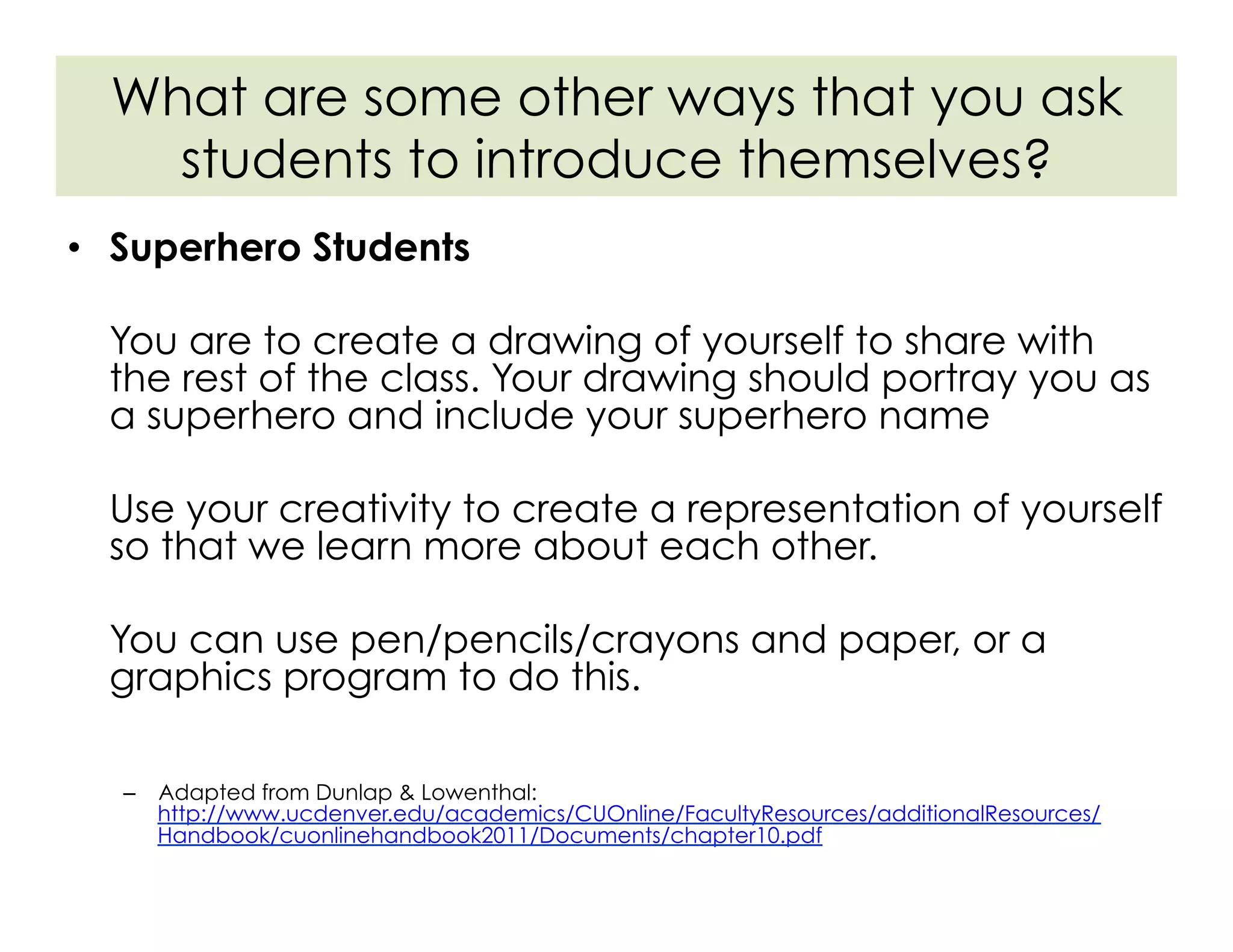•  Superhero Students
You are to create a drawing of yourself to share with
the rest of the class. Your drawing should portray you as
a superhero and include your superhero name
Use your creativity to create a representation of yourself
so that we learn more about each other.
You can use pen/pencils/crayons and paper, or a
graphics program to do this.
–  Adapted from Dunlap & Lowenthal:
http://www.ucdenver.edu/academics/CUOnline/FacultyResources/additionalResources/
Handbook/cuonlinehandbook2011/Documents/chapter10.pdf
What are some other ways that you ask
students to introduce themselves?
 