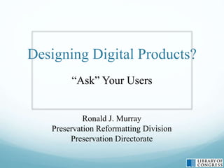Designing Digital Products?
“Ask” Your Users
Ronald J. Murray
Preservation Reformatting Division
Preservation Directorate
 