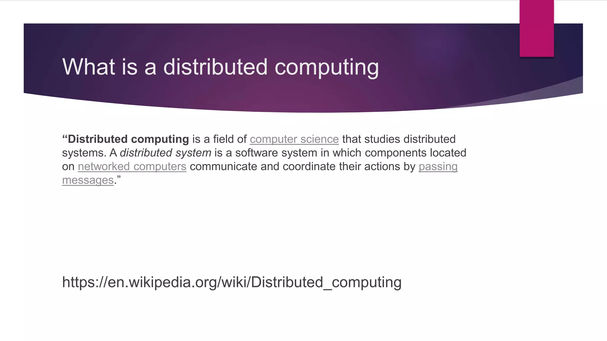 What is a distributed computing “Distributed computing is a field of computer science that studies distributed systems. A distributed system is a software system in which components located on networked computers communicate and coordinate their actions by passing messages.” https://en.wikipedia.org/wiki/Distributed_computing 