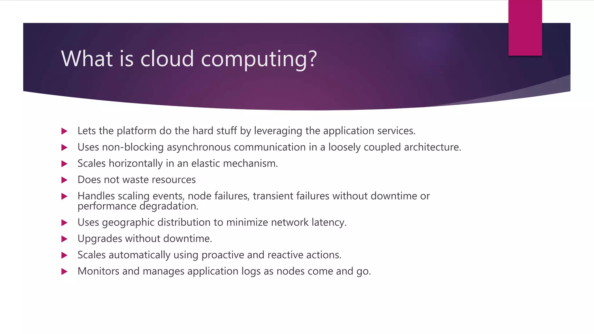 What is cloud computing?  Lets the platform do the hard stuff by leveraging the application services.  Uses non-blocking asynchronous communication in a loosely coupled architecture.  Scales horizontally in an elastic mechanism.  Does not waste resources  Handles scaling events, node failures, transient failures without downtime or performance degradation.  Uses geographic distribution to minimize network latency.  Upgrades without downtime.  Scales automatically using proactive and reactive actions.  Monitors and manages application logs as nodes come and go. 