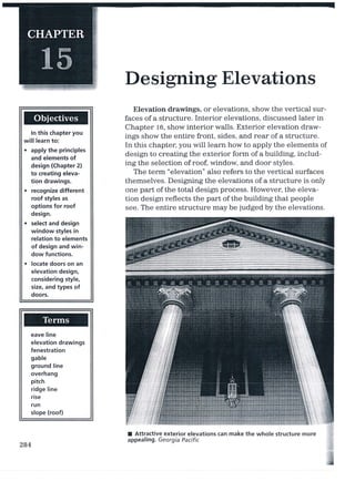 Designing Elevations
ln this chapter you
will learn to:
. apply the principles
and elements of
design (Chapter 2)
to creating eleva-
tion drawings.
. recognize different
roof styles as
options for roof
design.
. select and design
window styles in
relation to elements
of design and win-
dow functions.
. locate doors on an
elevation design,
considering style,
size, and types of
doors.
eave line
elevation drawings
fenestration
gable
ground line
overhang
pitch
ridge line
rise
run
slope (roof)
Elevation drawings, or elevations, show the vertical sur-
faces of a structure. Interior elevations, discussed later in
Chapter 16, show interior walls. Exterior elevation draw-
ings show the entire front, sides, and rear of a stmcture.
In this chapter, you wiII learn how to apply the elements of
design to creating the exterior form of a building, includ-
ing the selection of roof, window and door styles.
The term "elevation" also refers to the vertical surfaces
themselves. Designing the elevations of a structure is only
one part of the total design process. However, the eleva-
tion design reflects the part of the building that people
see. The entire structure may be judged by the elevations.
I Attractive exterior elevations can make the whole structure more
appealing. Georgia Pacific
284
 