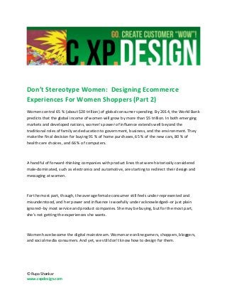 Don’t Stereotype Women: Designing Ecommerce
Experiences For Women Shoppers (Part 2)
Women control 65 % (about $20 trillion) of global consumer spending. By 2014, the World Bank
predicts that the global income of women will grow by more than $5 trillion. In both emerging
markets and developed nations, women's power of influence extends well beyond the
traditional roles of family and education to government, business, and the environment. They
make the final decision for buying 91 % of home purchases, 65 % of the new cars, 80 % of
health care choices, and 66 % of computers.



A handful of forward-thinking companies with product lines that were historically considered
male-dominated, such as electronics and automotive, are starting to redirect their design and
messaging at women.



For the most part, though, the average female consumer still feels under-represented and
misunderstood, and her power and influence is woefully under acknowledged--or just plain
ignored--by most service and product companies. She may be buying, but for the most part,
she's not getting the experiences she wants.



Women have become the digital mainstream. Women are online gamers, shoppers, bloggers,
and social media consumers. And yet, we still don’t know how to design for them.




© Rupa Shankar
www.cxpdesign.com
 