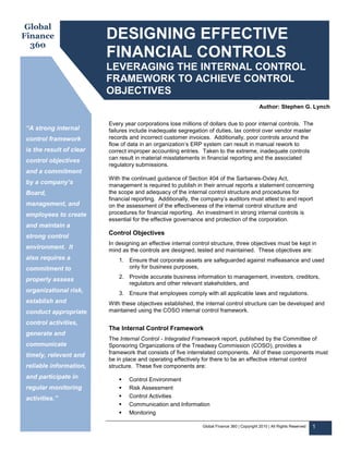 Global
Finance                  DESIGNING EFFECTIVE
  360
                         FINANCIAL CONTROLS
                         LEVERAGING THE INTERNAL CONTROL
                         FRAMEWORK TO ACHIEVE CONTROL
                         OBJECTIVES
                                                                                              Author: Stephen G. Lynch

                         Every year corporations lose millions of dollars due to poor internal controls. The
“A strong internal       failures include inadequate segregation of duties, lax control over vendor master
control framework        records and incorrect customer invoices. Additionally, poor controls around the
                         flow of data in an organization’s ERP system can result in manual rework to
is the result of clear   correct improper accounting entries. Taken to the extreme, inadequate controls
control objectives       can result in material misstatements in financial reporting and the associated
                         regulatory submissions.
and a commitment
                         With the continued guidance of Section 404 of the Sarbanes-Oxley Act,
by a company’s           management is required to publish in their annual reports a statement concerning
Board,                   the scope and adequacy of the internal control structure and procedures for
                         financial reporting. Additionally, the company’s auditors must attest to and report
management, and          on the assessment of the effectiveness of the internal control structure and
employees to create      procedures for financial reporting. An investment in strong internal controls is
                         essential for the effective governance and protection of the corporation.
and maintain a
                         Control Objectives
strong control
                         In designing an effective internal control structure, three objectives must be kept in
environment. It          mind as the controls are designed, tested and maintained. These objectives are:
also requires a              1. Ensure that corporate assets are safeguarded against malfeasance and used
commitment to                   only for business purposes,

properly assess              2. Provide accurate business information to management, investors, creditors,
                                regulators and other relevant stakeholders, and
organizational risk,         3. Ensure that employees comply with all applicable laws and regulations.
establish and            With these objectives established, the internal control structure can be developed and
conduct appropriate      maintained using the COSO internal control framework.

control activities,
                         The Internal Control Framework
generate and
                         The Internal Control - Integrated Framework report, published by the Committee of
communicate              Sponsoring Organizations of the Treadway Commission (COSO), provides a
timely, relevant and     framework that consists of five interrelated components. All of these components must
                         be in place and operating effectively for there to be an effective internal control
reliable information,    structure. These five components are:
and participate in               Control Environment
regular monitoring               Risk Assessment
activities.”                     Control Activities
                                 Communication and Information
                                 Monitoring

                                                               Global Finance 360 | Copyright 2010 | All Rights Reserved   1
 