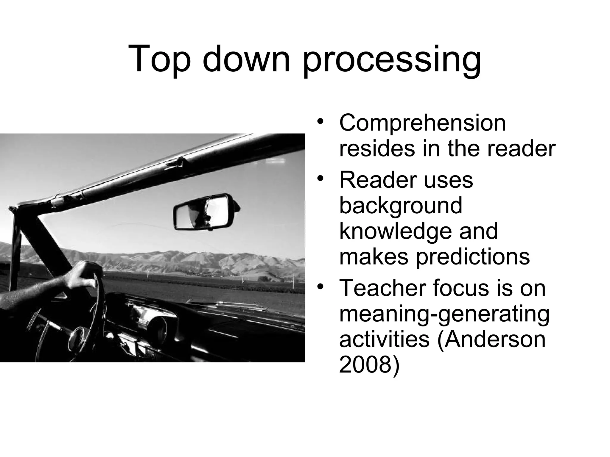 Top down processing Comprehension resides in the reader Reader uses background knowledge and makes predictions Teacher focus is on meaning-generating activities (Anderson 2008) 