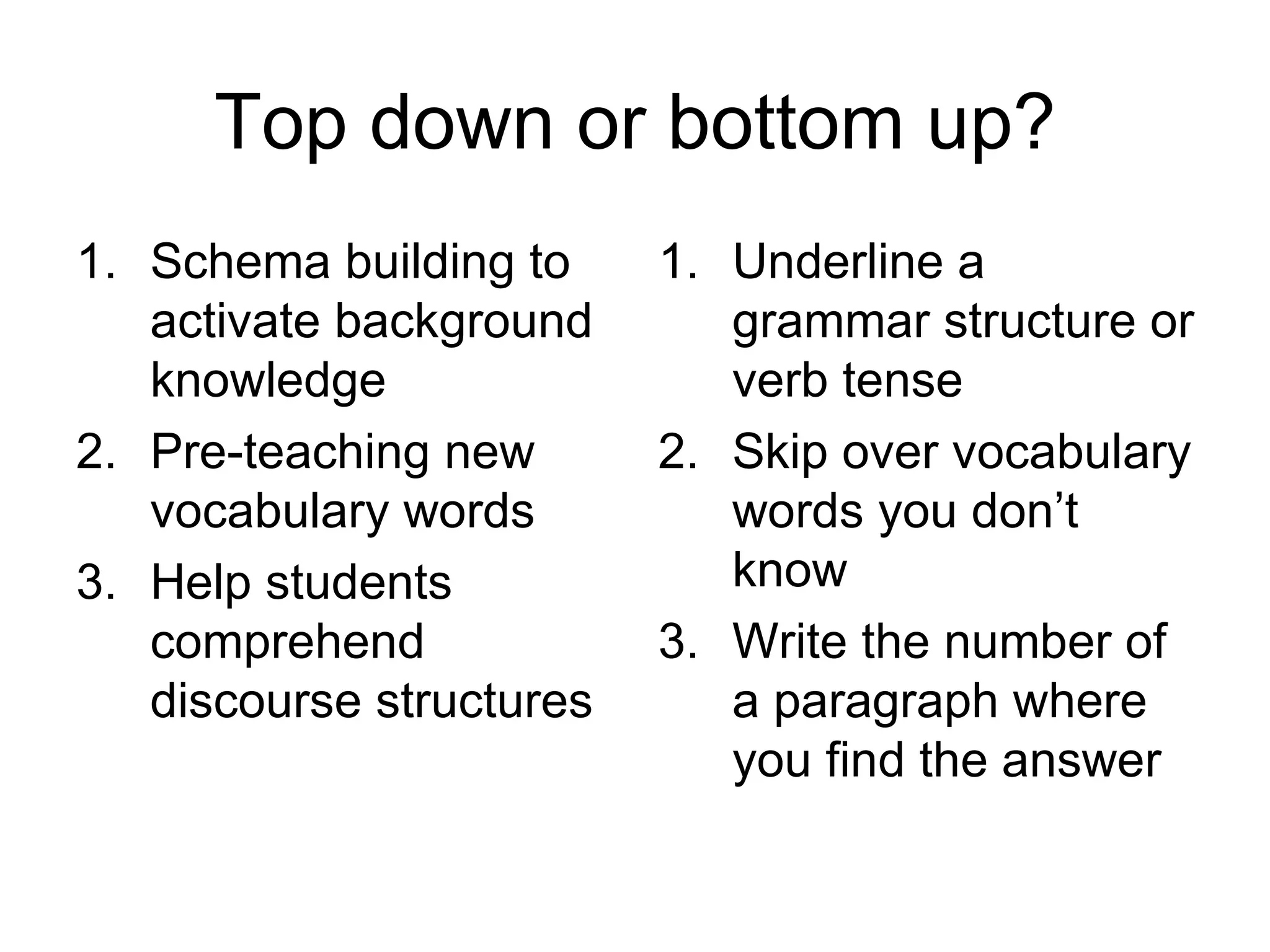 Top down or bottom up? Schema building to activate background knowledge Pre-teaching new vocabulary words Help students comprehend discourse structures Underline a grammar structure or verb tense Skip over vocabulary words you don’t know Write the number of a paragraph where you find the answer 