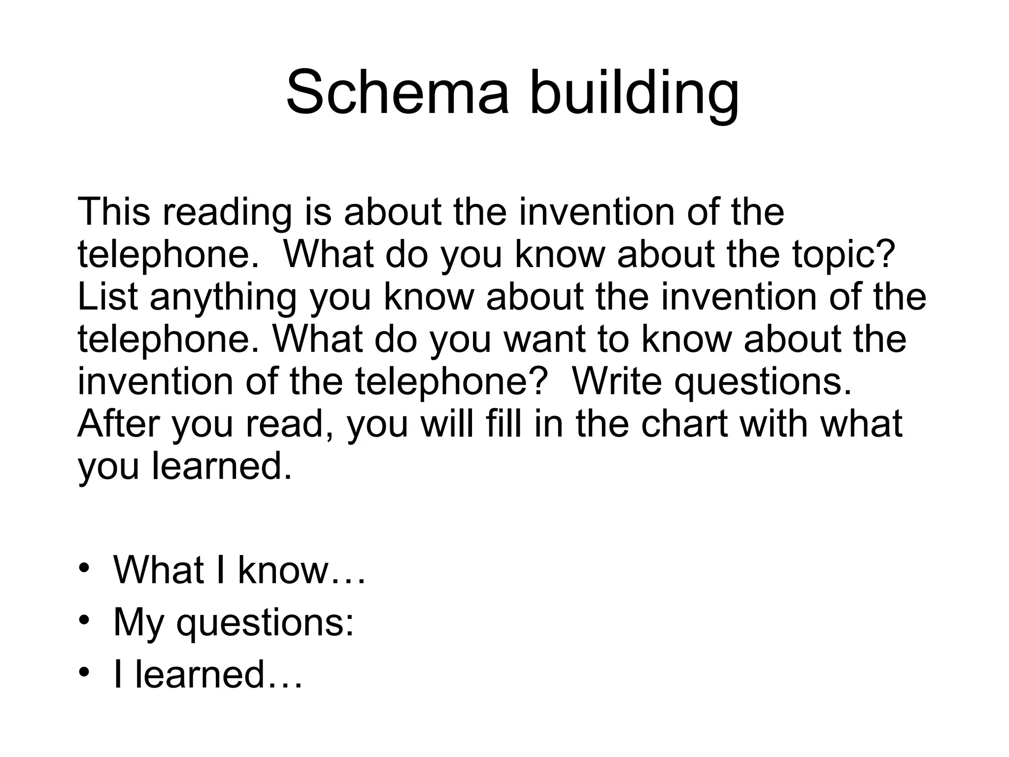 Schema building This reading is about the invention of the telephone.  What do you know about the topic?  List anything you know about the invention of the telephone. What do you want to know about the invention of the telephone?  Write questions.  After you read, you will fill in the chart with what you learned. What I know… My questions: I learned… 