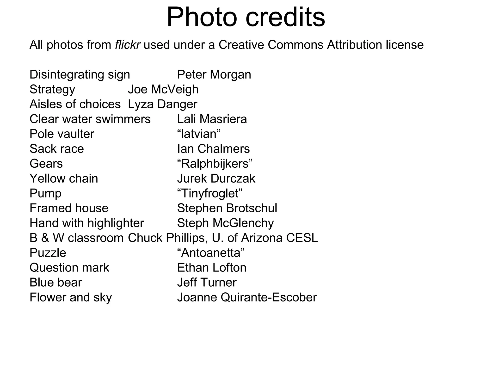 Photo credits All photos from  flickr  used under a Creative Commons Attribution license  Disintegrating sign Peter Morgan Strategy Joe McVeigh Aisles of choices Lyza Danger Clear water swimmers Lali Masriera Pole vaulter “latvian” Sack race Ian Chalmers Gears “Ralphbijkers” Yellow chain Jurek Durczak Pump “Tinyfroglet” Framed house Stephen Brotschul Hand with highlighter Steph McGlenchy B & W classroom Chuck Phillips, U. of Arizona CESL Puzzle “Antoanetta” Question mark Ethan Lofton Blue bear Jeff Turner Flower and sky Joanne Quirante-Escober 